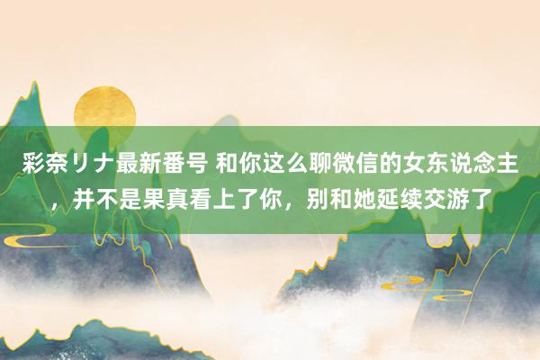 彩奈リナ最新番号 和你这么聊微信的女东说念主，并不是果真看上了你，别和她延续交游了