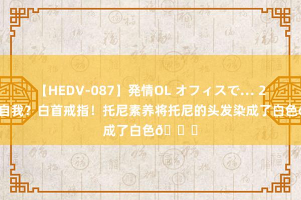 【HEDV-087】発情OL オフィスで… 27 放飞自我？白首戒指！托尼素养将托尼的头发染成了白色😁