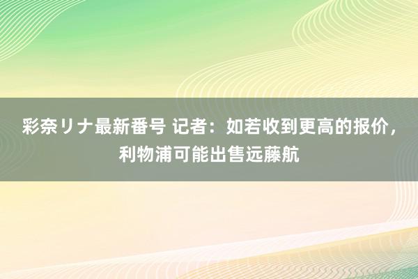 彩奈リナ最新番号 记者：如若收到更高的报价，利物浦可能出售远藤航