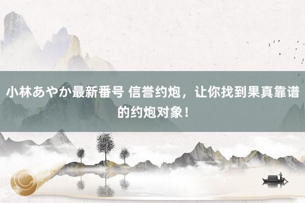 小林あやか最新番号 信誉约炮，让你找到果真靠谱的约炮对象！