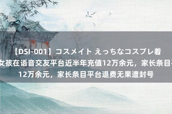 【DSI-001】コスメイト えっちなコスプレ着エロムービー 13岁女孩在语音交友平台近半年充值12万余元，家长条目平台退费无果遭封号