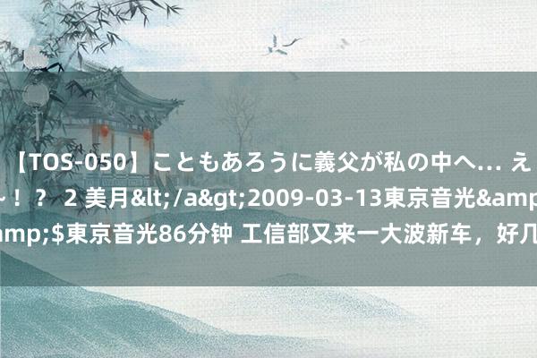 【TOS-050】こともあろうに義父が私の中へ… え～中出しなのぉ～！？ 2 美月</a>2009-03-13東京音光&$東京音光86分钟 工信部又来一大波新车，好几款王人是“黑马选手”？