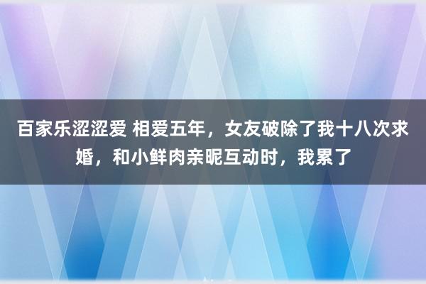 百家乐涩涩爱 相爱五年，女友破除了我十八次求婚，和小鲜肉亲昵互动时，我累了