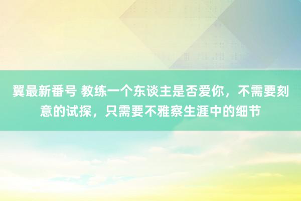 翼最新番号 教练一个东谈主是否爱你，不需要刻意的试探，只需要不雅察生涯中的细节