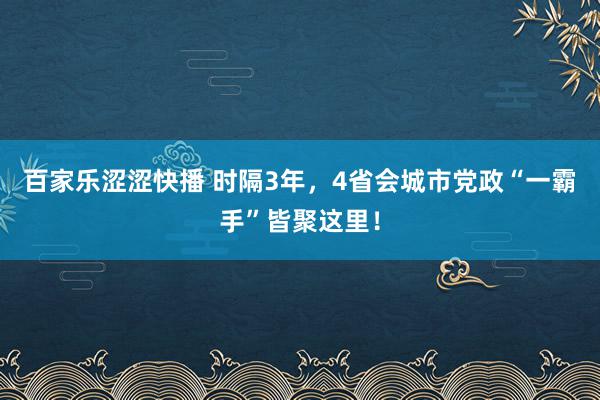 百家乐涩涩快播 时隔3年，4省会城市党政“一霸手”皆聚这里！