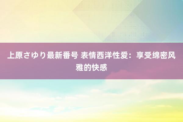 上原さゆり最新番号 表情西洋性爱：享受绵密风雅的快感