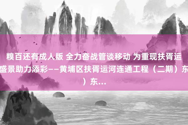 糗百还有成人版 全力奋战管谈移动 为重现扶胥运河盛景助力添彩——黄埔区扶胥运河连通工程（二期）东...