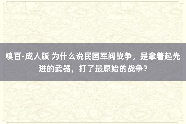 糗百-成人版 为什么说民国军阀战争，是拿着起先进的武器，打了最原始的战争？