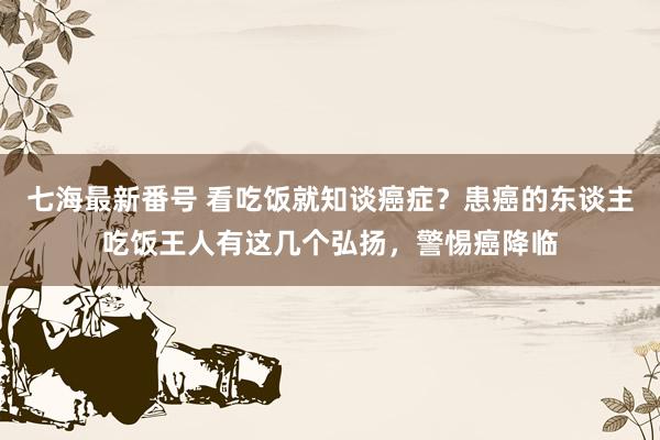 七海最新番号 看吃饭就知谈癌症？患癌的东谈主吃饭王人有这几个弘扬，警惕癌降临