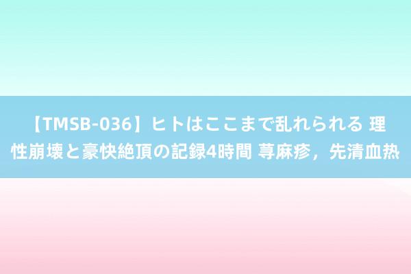 【TMSB-036】ヒトはここまで乱れられる 理性崩壊と豪快絶頂の記録4時間 荨麻疹，先清血热