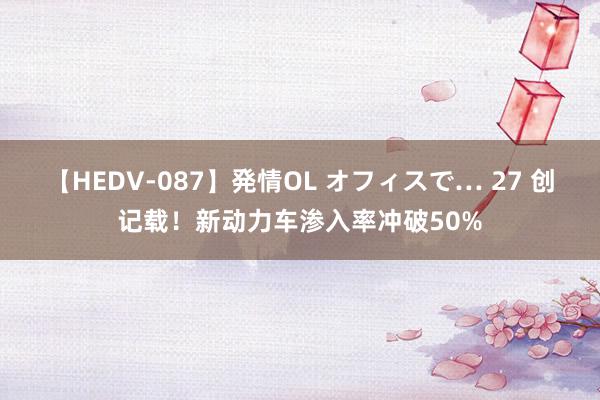 【HEDV-087】発情OL オフィスで… 27 创记载！新动力车渗入率冲破50%