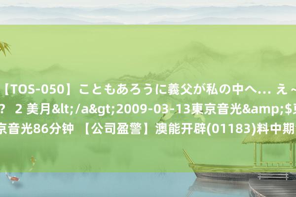 【TOS-050】こともあろうに義父が私の中へ… え～中出しなのぉ～！？ 2 美月</a>2009-03-13東京音光&$東京音光86分钟 【公司盈警】澳能开辟(01183)料中期溢利收窄至最多1280万澳门元