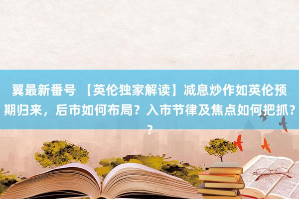 翼最新番号 【英伦独家解读】减息炒作如英伦预期归来，后市如何布局？入市节律及焦点如何把抓？