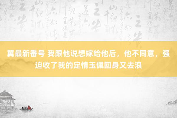 翼最新番号 我跟他说想嫁给他后，他不同意，强迫收了我的定情玉佩回身又去浪