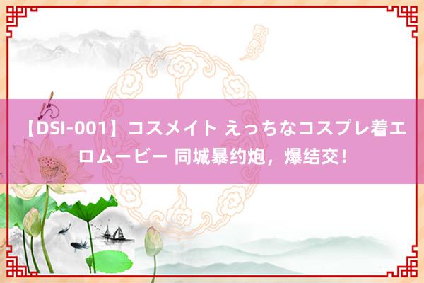 【DSI-001】コスメイト えっちなコスプレ着エロムービー 同城暴约炮，爆结交！