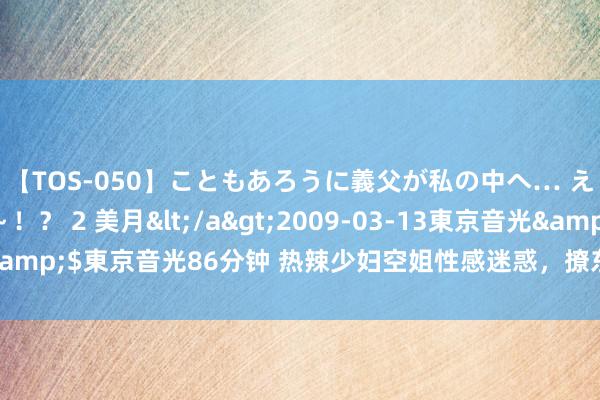 【TOS-050】こともあろうに義父が私の中へ… え～中出しなのぉ～！？ 2 美月</a>2009-03-13東京音光&$東京音光86分钟 热辣少妇空姐性感迷惑，撩东说念主风情尽显舱内！