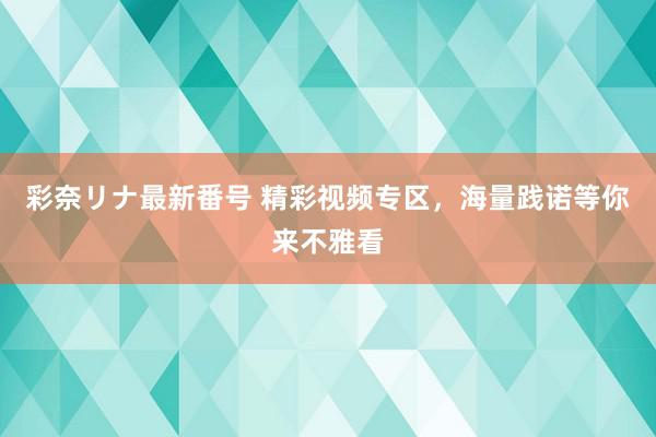 彩奈リナ最新番号 精彩视频专区，海量践诺等你来不雅看