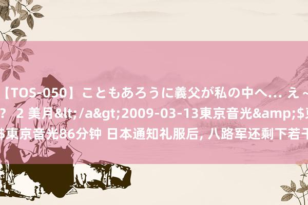 【TOS-050】こともあろうに義父が私の中へ… え～中出しなのぉ～！？ 2 美月</a>2009-03-13東京音光&$東京音光86分钟 日本通知礼服后, 八路军还剩下若干军力? 说出来你可能不信!