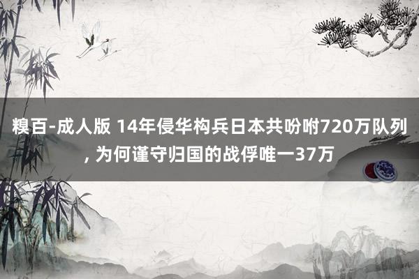 糗百-成人版 14年侵华构兵日本共吩咐720万队列, 为何谨守归国的战俘唯一37万