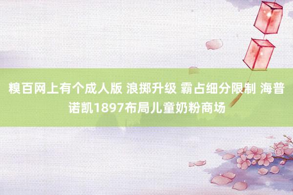 糗百网上有个成人版 浪掷升级 霸占细分限制 海普诺凯1897布局儿童奶粉商场