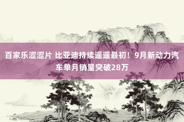 百家乐涩涩片 比亚迪持续遥遥最初！9月新动力汽车单月销量突破28万