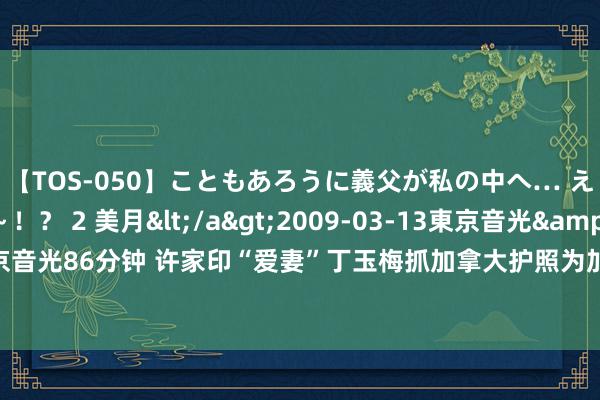 【TOS-050】こともあろうに義父が私の中へ… え～中出しなのぉ～！？ 2 美月</a>2009-03-13東京音光&$東京音光86分钟 许家印“爱妻”丁玉梅抓加拿大护照为加拿大籍 二犬子深度参与恒大事务