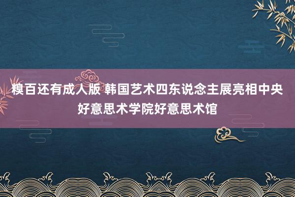 糗百还有成人版 韩国艺术四东说念主展亮相中央好意思术学院好意思术馆