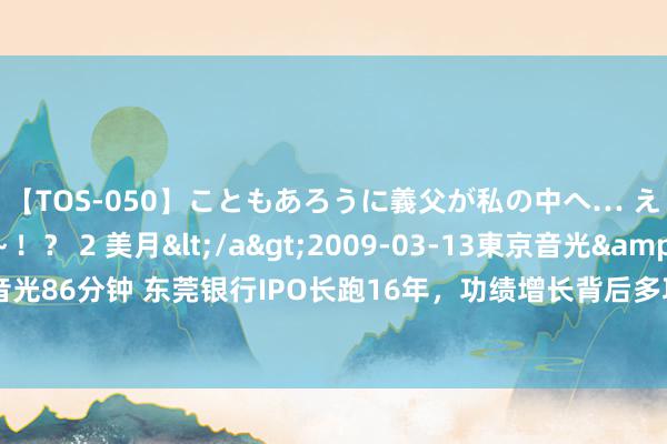 【TOS-050】こともあろうに義父が私の中へ… え～中出しなのぉ～！？ 2 美月</a>2009-03-13東京音光&$東京音光86分钟 东莞银行IPO长跑16年，功绩增长背后多项要津主义低于可比上市银行平均值