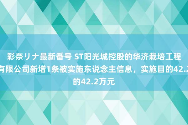 彩奈リナ最新番号 ST阳光城控股的华济栽培工程集团有限公司新增1条被实施东说念主信息，实施目的42.2万元