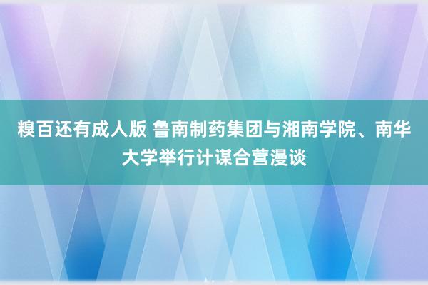 糗百还有成人版 鲁南制药集团与湘南学院、南华大学举行计谋合营漫谈