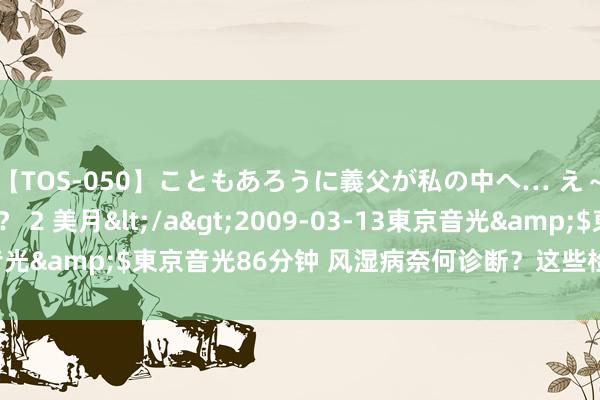 【TOS-050】こともあろうに義父が私の中へ… え～中出しなのぉ～！？ 2 美月</a>2009-03-13東京音光&$東京音光86分钟 风湿病奈何诊断？这些检会见地别忽略！