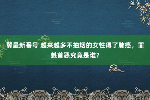 翼最新番号 越来越多不抽烟的女性得了肺癌，罪魁首恶究竟是谁？