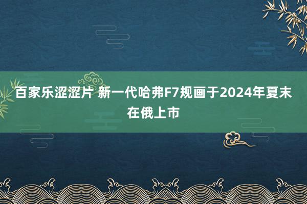 百家乐涩涩片 新一代哈弗F7规画于2024年夏末在俄上市