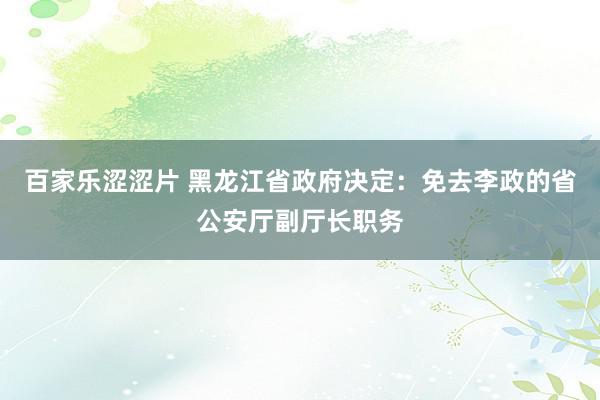 百家乐涩涩片 黑龙江省政府决定：免去李政的省公安厅副厅长职务