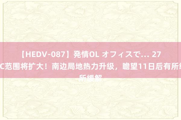 【HEDV-087】発情OL オフィスで… 27 40℃范围将扩大！南边局地热力升级，瞻望11日后有所缓解