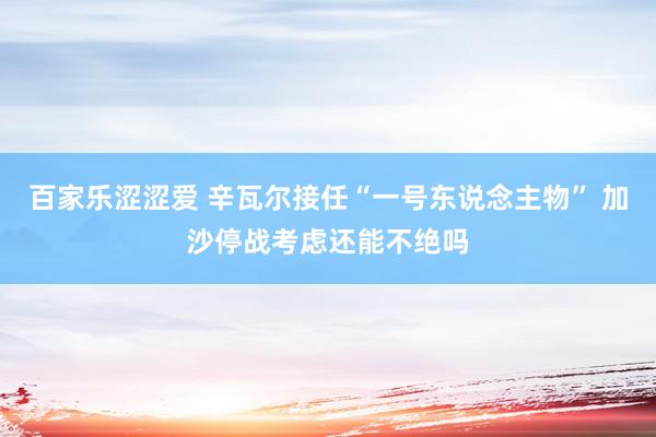 百家乐涩涩爱 辛瓦尔接任“一号东说念主物” 加沙停战考虑还能不绝吗