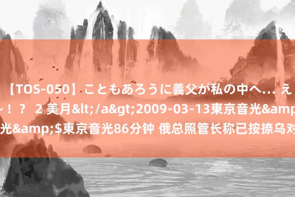 【TOS-050】こともあろうに義父が私の中へ… え～中出しなのぉ～！？ 2 美月</a>2009-03-13東京音光&$東京音光86分钟 俄总照管长称已按捺乌对库尔斯克州的热切