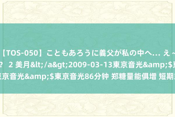 【TOS-050】こともあろうに義父が私の中へ… え～中出しなのぉ～！？ 2 美月</a>2009-03-13東京音光&$東京音光86分钟 郑糖量能俱增 短期或区间颤动