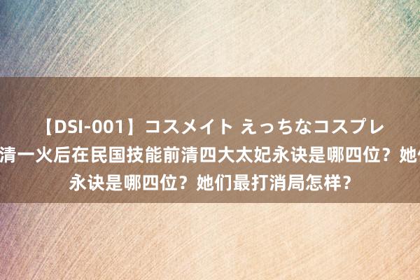 【DSI-001】コスメイト えっちなコスプレ着エロムービー 清一火后在民国技能前清四大太妃永诀是哪四位？她们最打消局怎样？