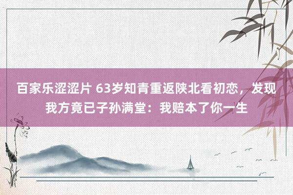 百家乐涩涩片 63岁知青重返陕北看初恋，发现我方竟已子孙满堂：我赔本了你一生