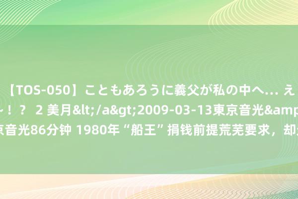 【TOS-050】こともあろうに義父が私の中へ… え～中出しなのぉ～！？ 2 美月</a>2009-03-13東京音光&$東京音光86分钟 1980年“船王”捐钱前提荒芜要求，却无东谈主敢搭理，邓小平切身拍板