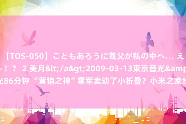 【TOS-050】こともあろうに義父が私の中へ… え～中出しなのぉ～！？ 2 美月</a>2009-03-13東京音光&$東京音光86分钟 “营销之神”雷军卖动了小折叠？小米之家线下缺货成常态 旧换新补贴法度不合资