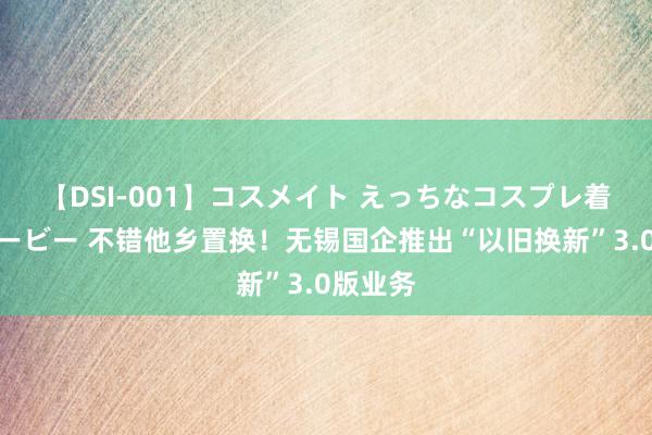 【DSI-001】コスメイト えっちなコスプレ着エロムービー 不错他乡置换！无锡国企推出“以旧换新”3.0版业务