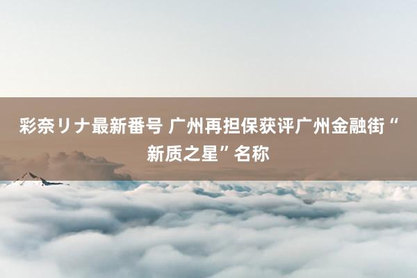 彩奈リナ最新番号 广州再担保获评广州金融街“新质之星”名称