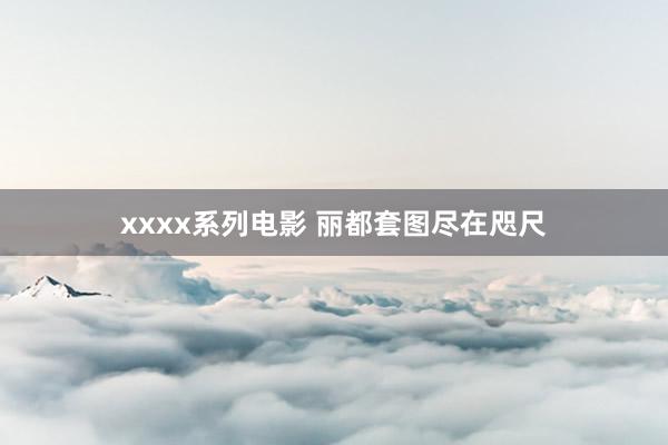 xxxx系列电影 丽都套图尽在咫尺