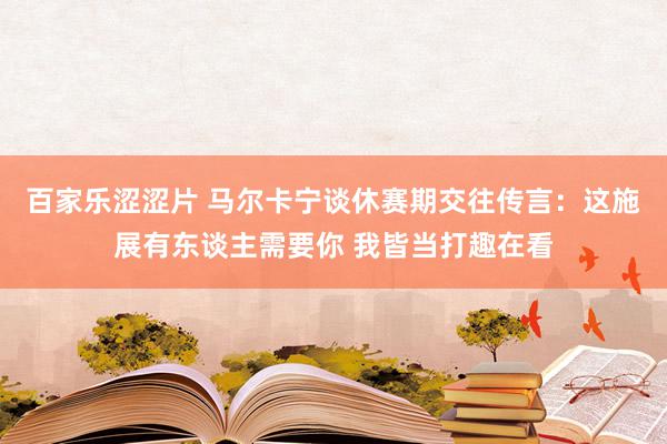 百家乐涩涩片 马尔卡宁谈休赛期交往传言：这施展有东谈主需要你 我皆当打趣在看