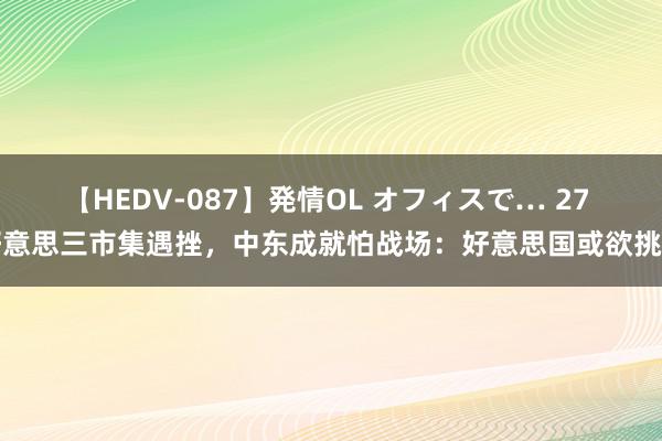 【HEDV-087】発情OL オフィスで… 27 好意思三市集遇挫，中东成就怕战场：好意思国或欲挑事