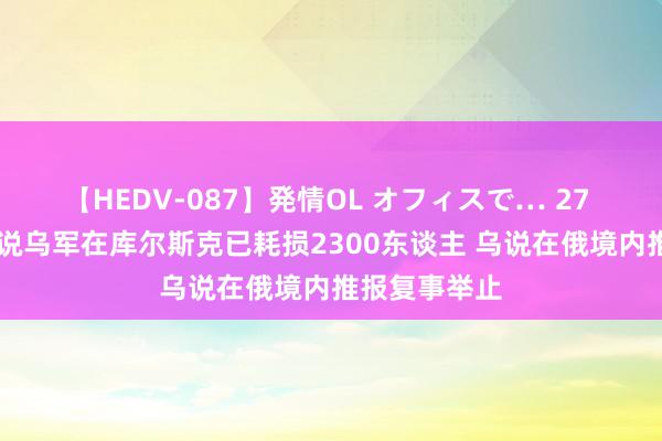 【HEDV-087】発情OL オフィスで… 27 空洞音书|俄说乌军在库尔斯克已耗损2300东谈主 乌说在俄境内推报复事举止