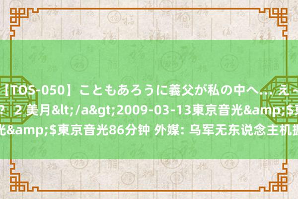 【TOS-050】こともあろうに義父が私の中へ… え～中出しなのぉ～！？ 2 美月</a>2009-03-13東京音光&$東京音光86分钟 外媒: 乌军无东说念主机握续紧要库尔斯克