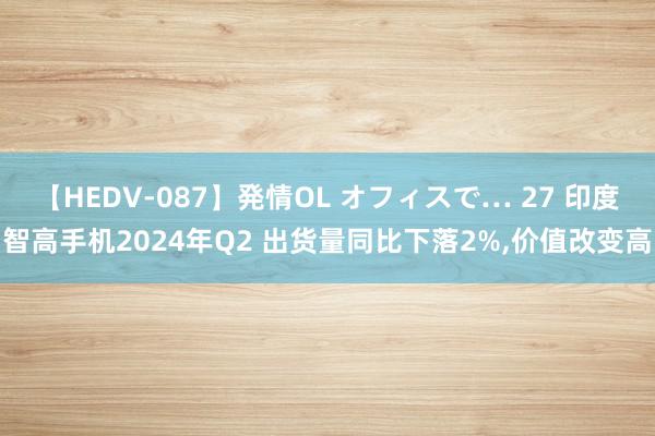 【HEDV-087】発情OL オフィスで… 27 印度智高手机2024年Q2 出货量同比下落2%,价值改变高